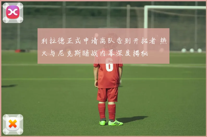 利拉德正式申请离队告别开拓者 热火与尼克斯暗战内幕深度揭秘