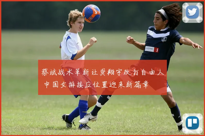 蔡斌战术革新让龚翔宇改打自由人 中国女排接应位置迎来新篇章