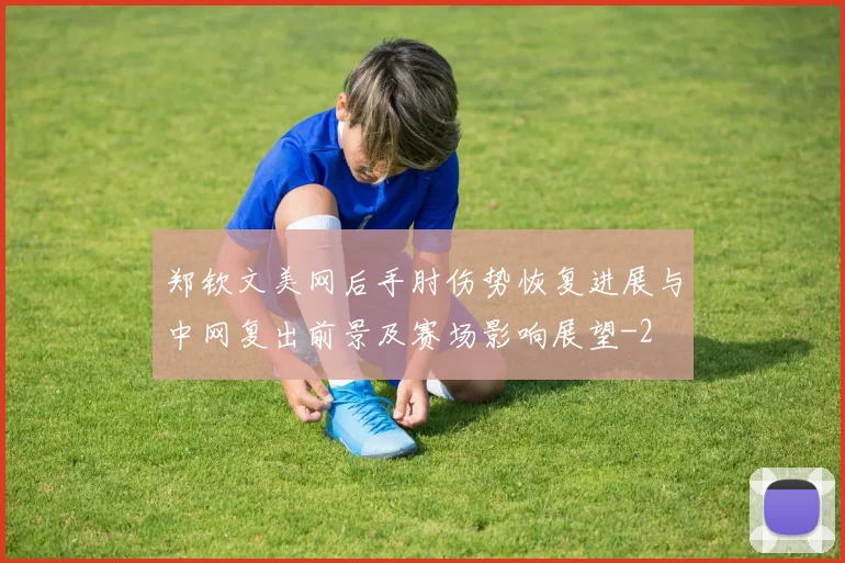 郑钦文美网后手肘伤势恢复进展与中网复出前景及赛场影响展望