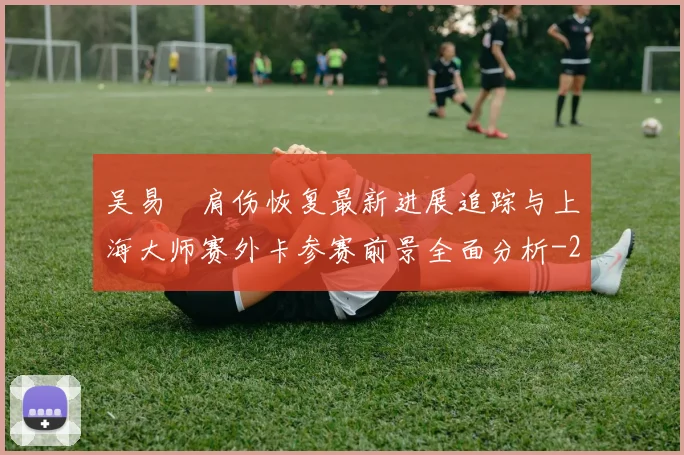 吴易昺肩伤恢复最新进展追踪与上海大师赛外卡参赛前景全面分析