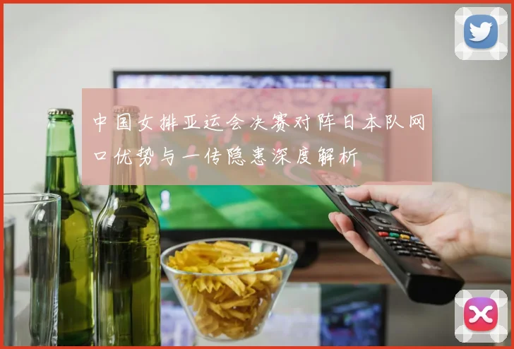 中国女排亚运会决赛对阵日本队网口优势与一传隐患深度解析