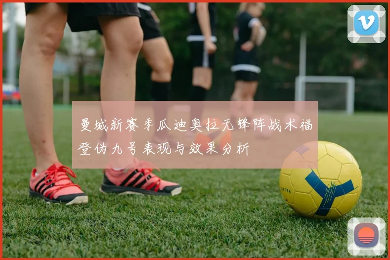 曼城新赛季瓜迪奥拉无锋阵战术福登伪九号表现与效果分析