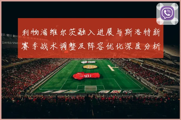 利物浦维尔茨融入进展与斯洛特新赛季战术调整及阵容优化深度分析