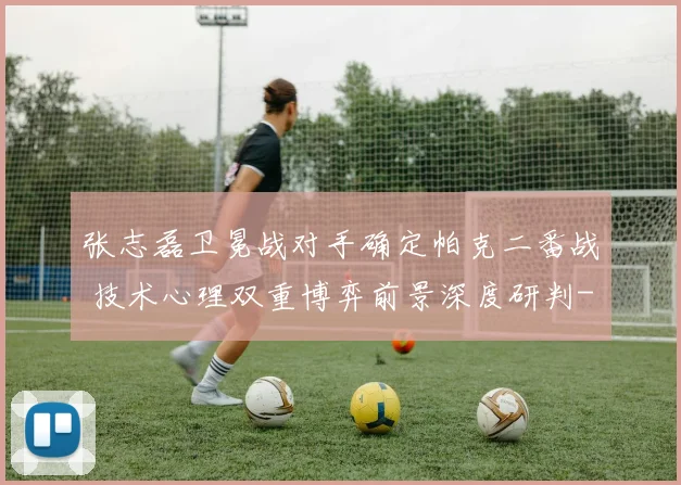 张志磊卫冕战对手确定帕克二番战 技术心理双重博弈前景深度研判