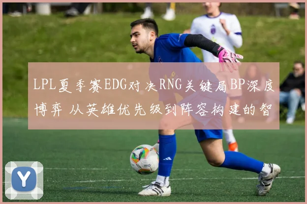 LPL夏季赛EDG对决RNG关键局BP深度博弈 从英雄优先级到阵容构建的智慧交锋实录