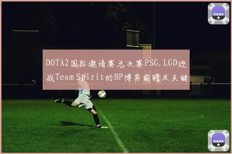 DOTA2国际邀请赛总决赛PSG.LGD迎战Team Spirit的BP博弈前瞻及关键胜负因素深度研究报告