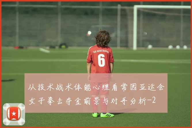 从技术战术体能心理看常园亚运会女子拳击夺金前景与对手分析
