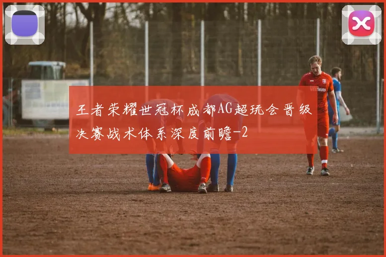 王者荣耀世冠杯成都AG超玩会晋级决赛战术体系深度前瞻