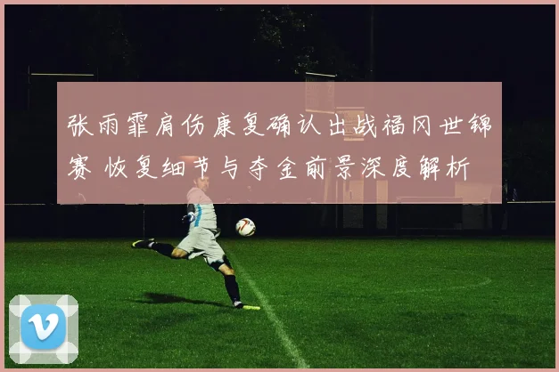 张雨霏肩伤康复确认出战福冈世锦赛 恢复细节与夺金前景深度解析