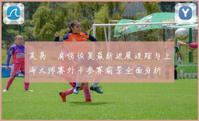 吴易昺肩伤恢复最新进展追踪与上海大师赛外卡参赛前景全面分析