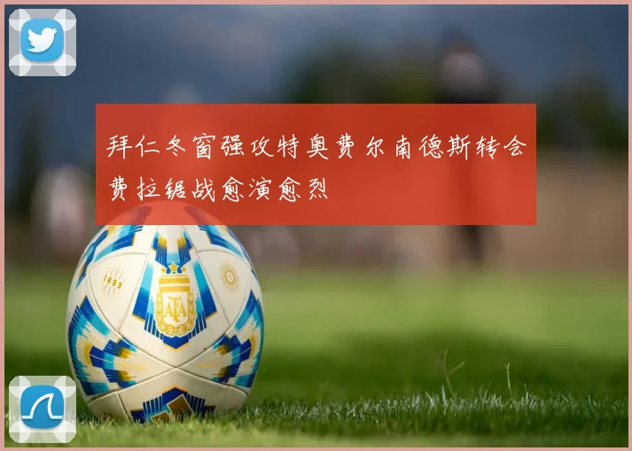 拜仁冬窗强攻特奥费尔南德斯转会费拉锯战愈演愈烈