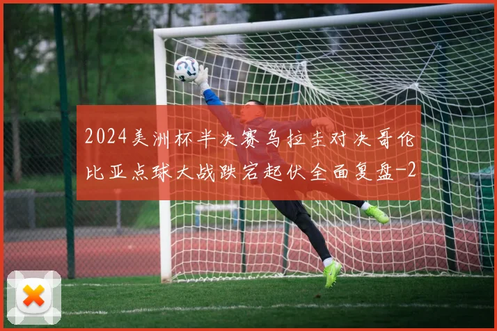2024美洲杯半决赛乌拉圭对决哥伦比亚点球大战跌宕起伏全面复盘