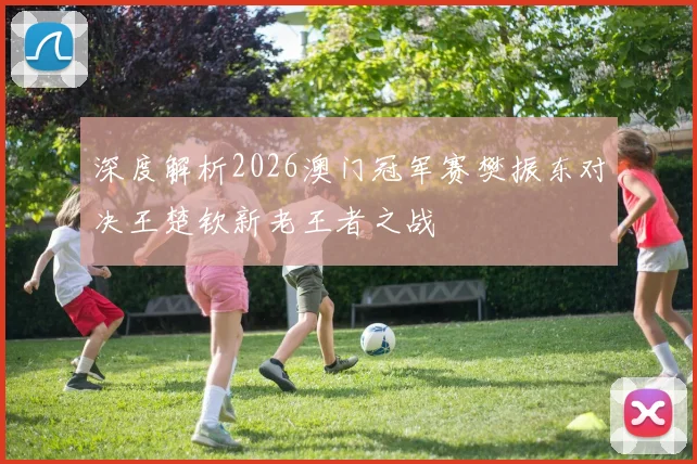 深度解析2026澳门冠军赛樊振东对决王楚钦新老王者之战