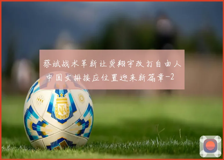 蔡斌战术革新让龚翔宇改打自由人 中国女排接应位置迎来新篇章