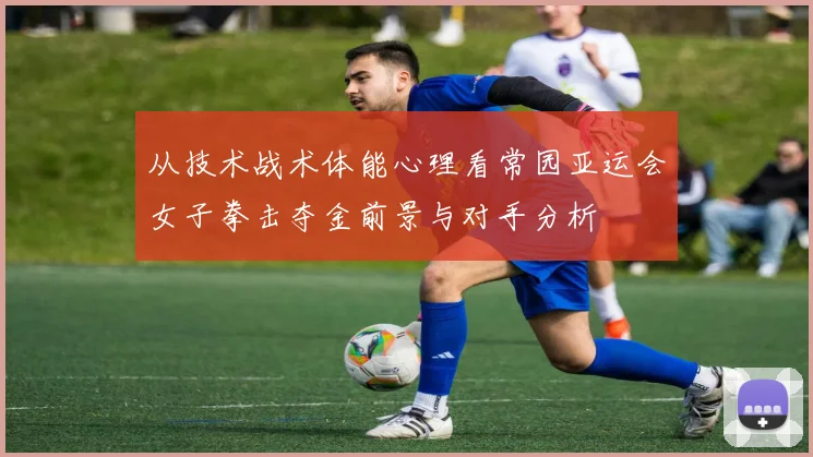 从技术战术体能心理看常园亚运会女子拳击夺金前景与对手分析