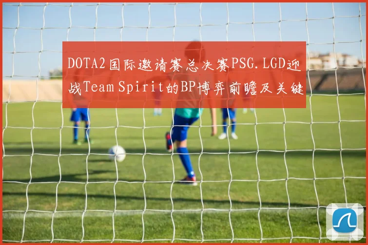 DOTA2国际邀请赛总决赛PSG.LGD迎战Team Spirit的BP博弈前瞻及关键胜负因素深度研究报告