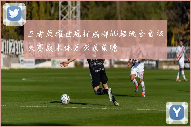 王者荣耀世冠杯成都AG超玩会晋级决赛战术体系深度前瞻