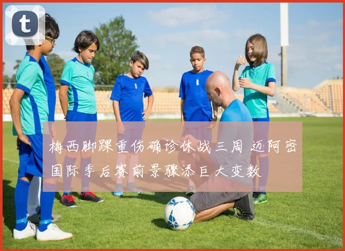 梅西脚踝重伤确诊休战三周 迈阿密国际季后赛前景骤添巨大变数