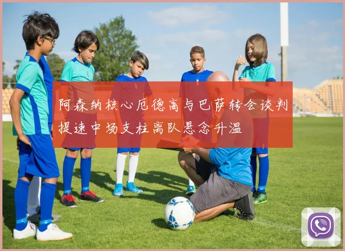 阿森纳核心厄德高与巴萨转会谈判提速中场支柱离队悬念升温