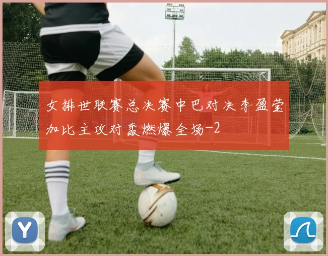 女排世联赛总决赛中巴对决李盈莹加比主攻对轰燃爆全场