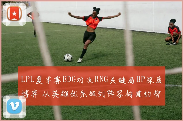 LPL夏季赛EDG对决RNG关键局BP深度博弈 从英雄优先级到阵容构建的智慧交锋实录