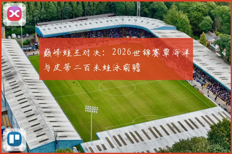 巅峰蛙王对决：2026世锦赛覃海洋与皮蒂二百米蛙泳前瞻