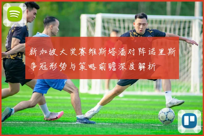 新加坡大奖赛维斯塔潘对阵诺里斯争冠形势与策略前瞻深度解析