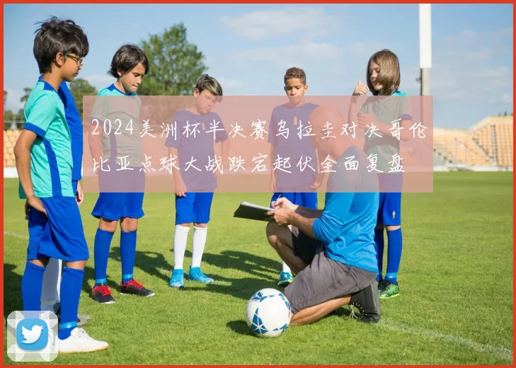 2024美洲杯半决赛乌拉圭对决哥伦比亚点球大战跌宕起伏全面复盘