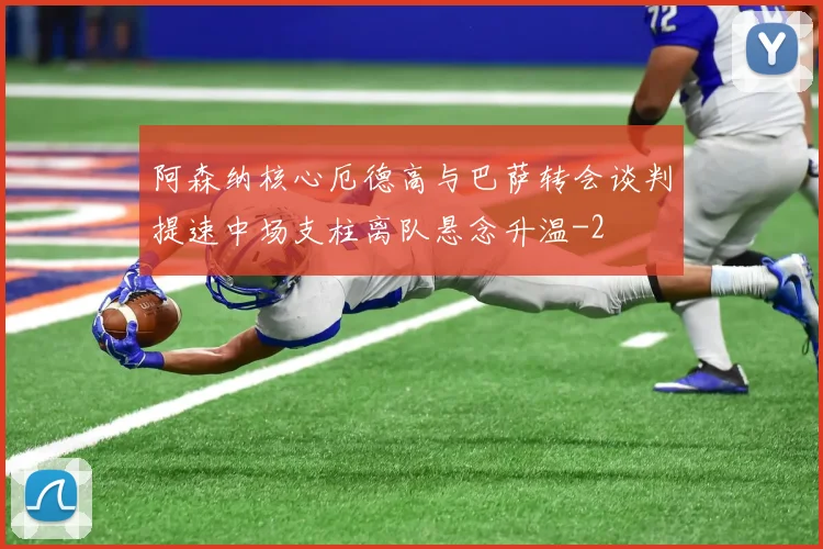 阿森纳核心厄德高与巴萨转会谈判提速中场支柱离队悬念升温