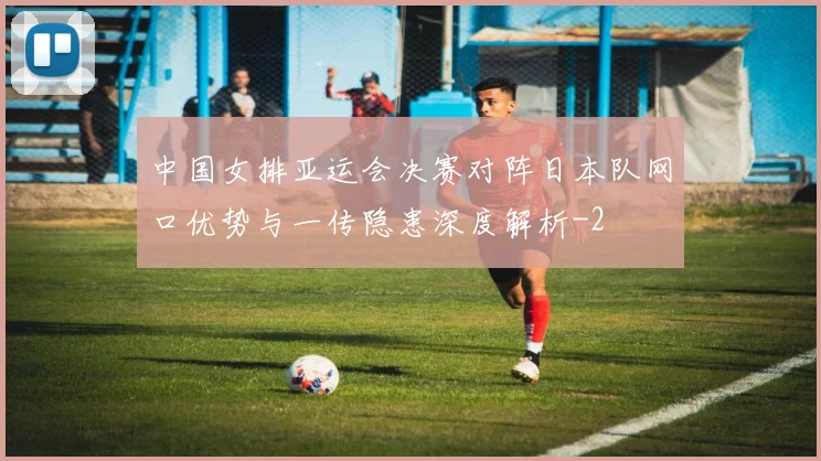 中国女排亚运会决赛对阵日本队网口优势与一传隐患深度解析