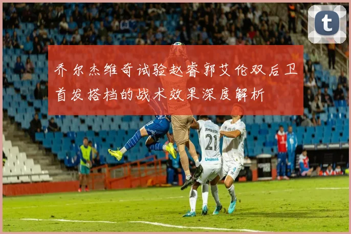 乔尔杰维奇试验赵睿郭艾伦双后卫首发搭档的战术效果深度解析